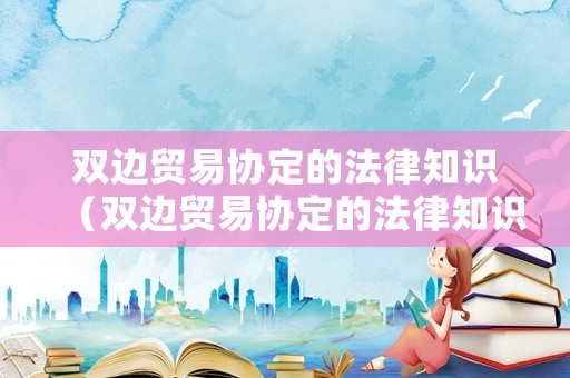 双边贸易协定的法律知识(双边贸易协定的法律知识点) 双边贸易协定的法律知识(双边贸易协定的法律知识点)