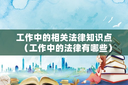 工作中的相关法律知识点(工作中的法律有哪些) 工作中的相关法律知识点(工作中的法律有哪些)