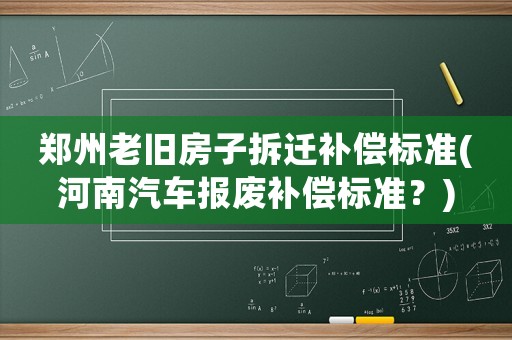 郑州老旧房子拆迁补偿标准(河南汽车报废补偿标准?) 郑州老旧房子拆迁补偿标准(河南汽车报废补偿标准?)