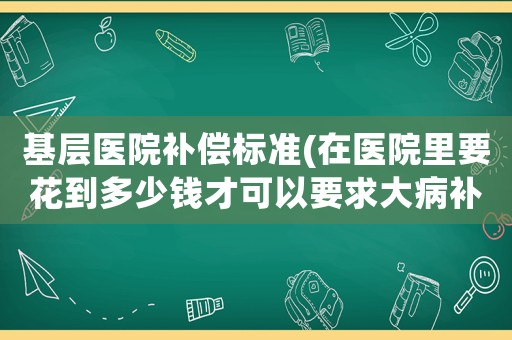 基层医院补偿标准(在医院里要花到多少钱才可以要求大病补助?) 基层医院补偿标准(在医院里要花到多少钱才可以要求大病补助?)