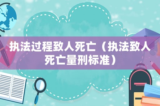 执法过程致人死亡(执法致人死亡量刑标准) 执法过程致人死亡(执法致人死亡量刑标准)