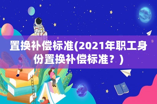 置换补偿标准(2021年职工身份置换补偿标准？)