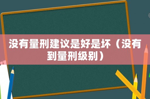 没有量刑建议是好是坏(没有到量刑级别) 没有量刑建议是好是坏(没有到量刑级别)
