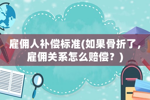 雇佣人补偿标准(如果骨折了,雇佣关系怎么赔偿?) 雇佣人补偿标准(如果骨折了,雇佣关系怎么赔偿?)