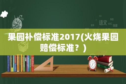 果园补偿标准2017(火烧果园赔偿标准?) 果园补偿标准2017(火烧果园赔偿标准?)