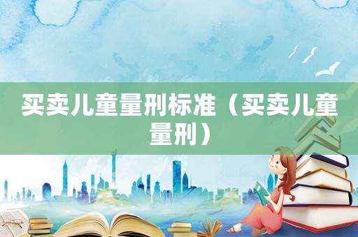 买卖儿童量刑标准(买卖儿童量刑) 买卖儿童量刑标准(买卖儿童量刑)