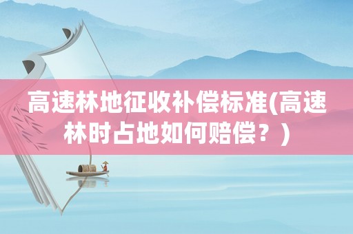 高速林地征收补偿标准(高速林时占地如何赔偿?) 高速林地征收补偿标准(高速林时占地如何赔偿?)