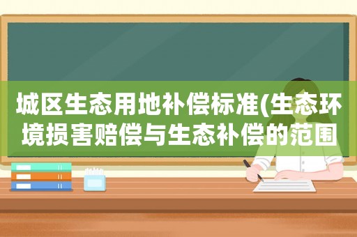 城区生态用地补偿标准(生态环境损害赔偿与生态补偿的范围不同?) 城区生态用地补偿标准(生态环境损害赔偿与生态补偿的范围不同?)