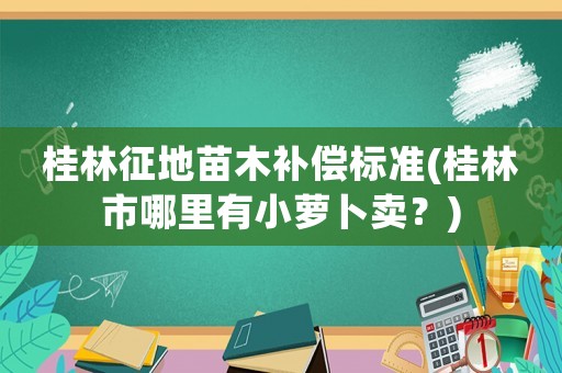 桂林征地苗木补偿标准(桂林市哪里有小萝卜卖？)