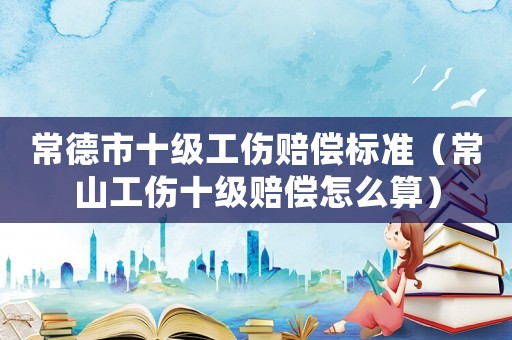常德市十级工伤赔偿标准(常山工伤十级赔偿怎么算) 常德市十级工伤赔偿标准(常山工伤十级赔偿怎么算)