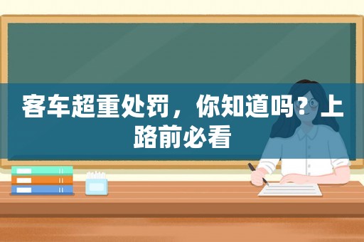 客车超重处罚，你知道吗？上路前必看