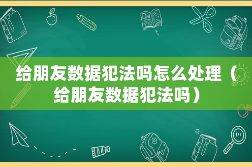 给朋友数据犯法吗怎么处理(给朋友数据犯法吗) 给朋友数据犯法吗怎么处理(给朋友数据犯法吗)