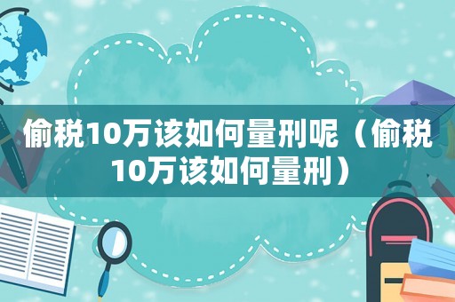 偷税10万该如何量刑呢(偷税10万该如何量刑) 偷税10万该如何量刑呢(偷税10万该如何量刑)