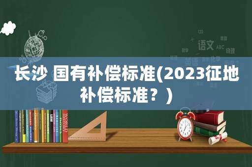 长沙 国有补偿标准(2023征地补偿标准？)