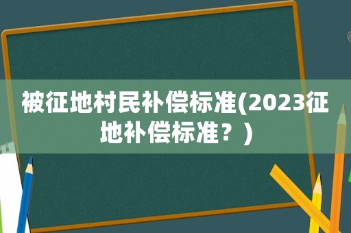 被征地村民补偿标准(2023征地补偿标准?) 被征地村民补偿标准(2023征地补偿标准?)