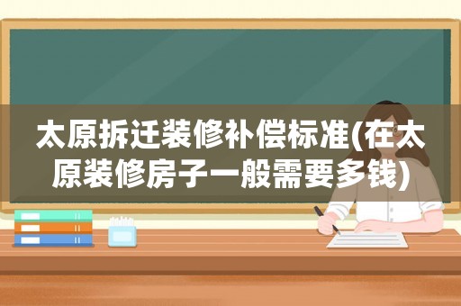 太原拆迁装修补偿标准(在太原装修房子一般需要多钱) 太原拆迁装修补偿标准(在太原装修房子一般需要多钱)
