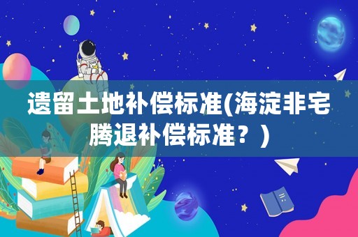遗留土地补偿标准(海淀非宅腾退补偿标准?) 遗留土地补偿标准(海淀非宅腾退补偿标准?)