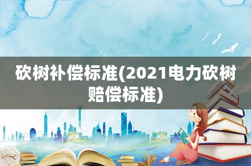 砍树补偿标准(2021电力砍树赔偿标准)