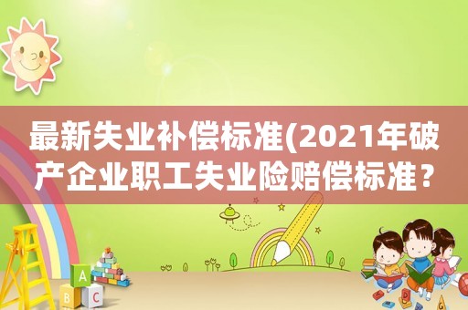 最新失业补偿标准(2021年破产企业职工失业险赔偿标准?) 最新失业补偿标准(2021年破产企业职工失业险赔偿标准?)