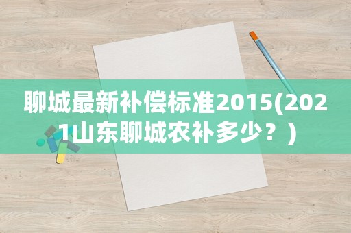 聊城最新补偿标准2015(2021山东聊城农补多少？)