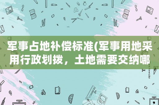 军事占地补偿标准(军事用地采用行政划拨，土地需要交纳哪些费用？)