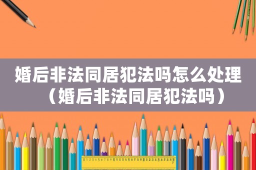 婚后非法同居犯法吗怎么处理(婚后非法同居犯法吗) 婚后非法同居犯法吗怎么处理(婚后非法同居犯法吗)