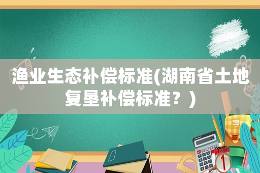 渔业生态补偿标准(湖南省土地复垦补偿标准？)
