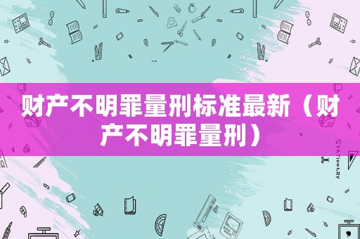 财产不明罪量刑标准最新(财产不明罪量刑) 财产不明罪量刑标准最新(财产不明罪量刑)