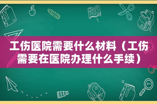 工伤医院需要什么材料(工伤需要在医院办理什么手续) 工伤医院需要什么材料(工伤需要在医院办理什么手续)