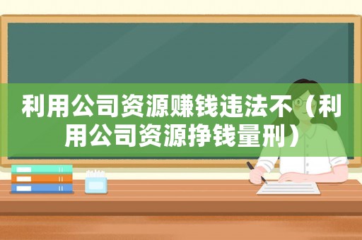 利用公司资源赚钱违法不(利用公司资源挣钱量刑) 利用公司资源赚钱违法不(利用公司资源挣钱量刑)