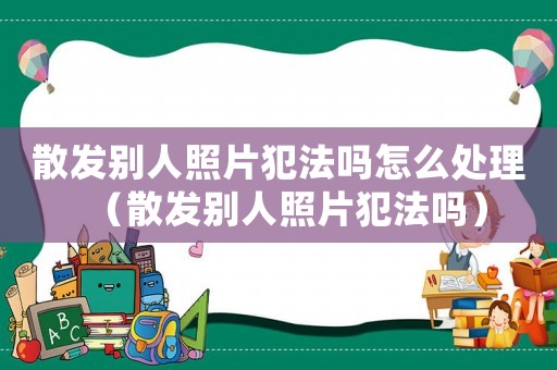 散发别人照片犯法吗怎么处理(散发别人照片犯法吗) 散发别人照片犯法吗怎么处理(散发别人照片犯法吗)