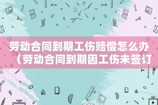 劳动合同到期工伤赔偿怎么办(劳动合同到期因工伤未签订) 劳动合同到期工伤赔偿怎么办(劳动合同到期因工伤未签订)