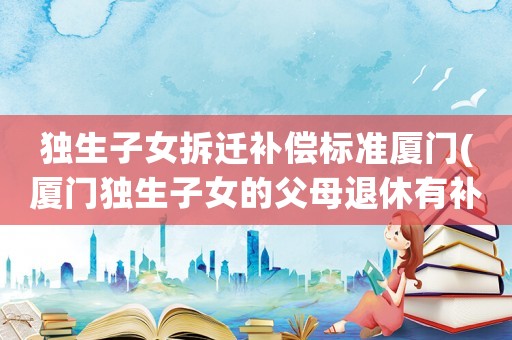 独生子女拆迁补偿标准厦门(厦门独生子女的父母退休有补贴吗？)