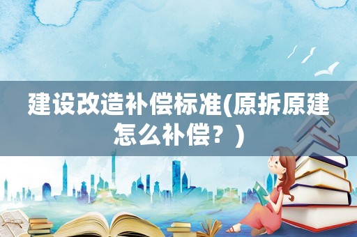 建设改造补偿标准(原拆原建怎么补偿？)