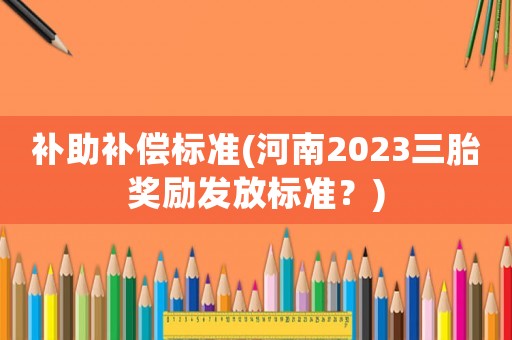 补助补偿标准(河南2023三胎奖励发放标准?) 补助补偿标准(河南2023三胎奖励发放标准?)