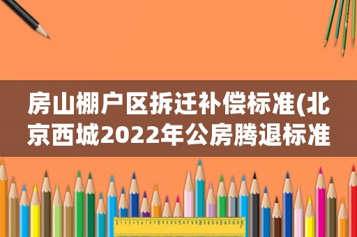 房山棚户区拆迁补偿标准(北京西城2022年公房腾退标准？)