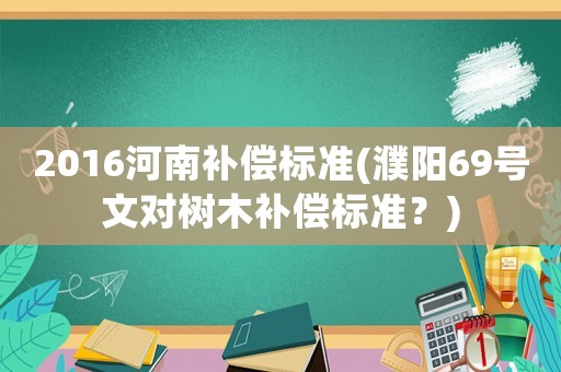 2016河南补偿标准(濮阳69号文对树木补偿标准?) 2016河南补偿标准(濮阳69号文对树木补偿标准?)