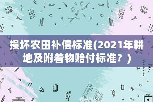 损坏农田补偿标准(2021年耕地及附着物赔付标准?) 损坏农田补偿标准(2021年耕地及附着物赔付标准?)