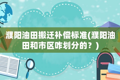 濮阳油田搬迁补偿标准(濮阳油田和市区咋划分的?) 濮阳油田搬迁补偿标准(濮阳油田和市区咋划分的?)