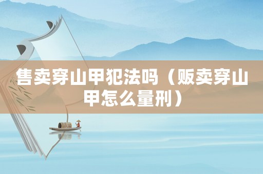 售卖穿山甲犯法吗（贩卖穿山甲怎么量刑）