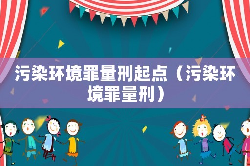 污染环境罪量刑起点（污染环境罪量刑）