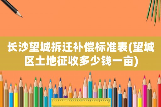 长沙望城拆迁补偿标准表(望城区土地征收多少钱一亩) 长沙望城拆迁补偿标准表(望城区土地征收多少钱一亩)