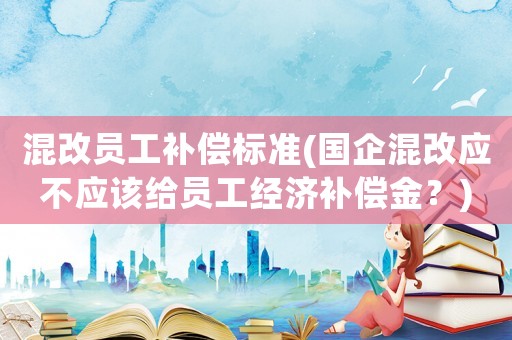 混改员工补偿标准(国企混改应不应该给员工经济补偿金?) 混改员工补偿标准(国企混改应不应该给员工经济补偿金?)