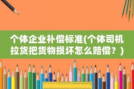 个体企业补偿标准(个体司机拉货把货物损坏怎么赔偿?) 个体企业补偿标准(个体司机拉货把货物损坏怎么赔偿?)