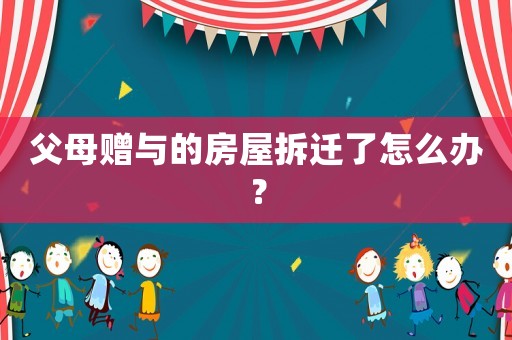 父母赠与的房屋拆迁了怎么办? 父母赠与的房屋拆迁了怎么办?