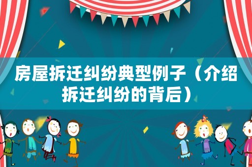 房屋拆迁纠纷典型例子（介绍拆迁纠纷的背后）