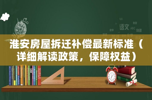 淮安房屋拆迁补偿最新标准（详细解读政策，保障权益）