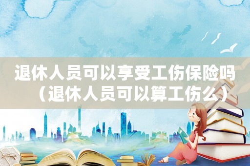 退休人员可以享受工伤保险吗（退休人员可以算工伤么）