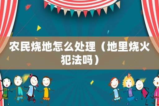 农民烧地怎么处理(地里烧火犯法吗) 农民烧地怎么处理(地里烧火犯法吗)