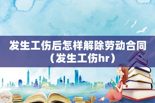 发生工伤后怎样解除劳动合同(发生工伤hr) 发生工伤后怎样解除劳动合同(发生工伤hr)